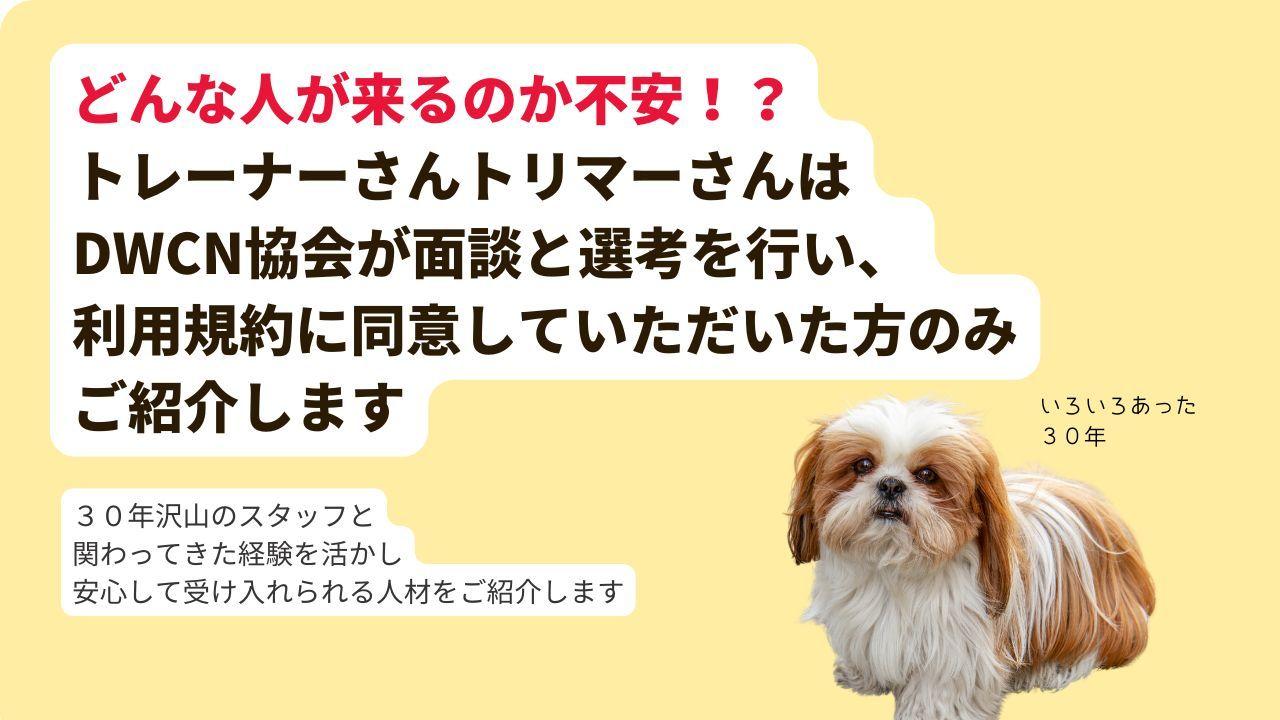 どんな人が来るのか不安！？ トレーナーさんトリマーさんは DWCN協会が面談と選考を行い、 利用規約に同意していただいた方のみ ご紹介します。３０年沢山のスタッフと 関わってきた経験を活かし 安心して受け入れられる人材をご紹介します。